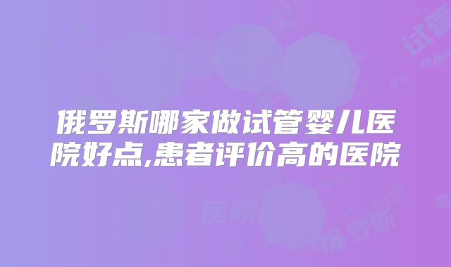 俄罗斯哪家做试管婴儿医院好点,患者评价高的医院