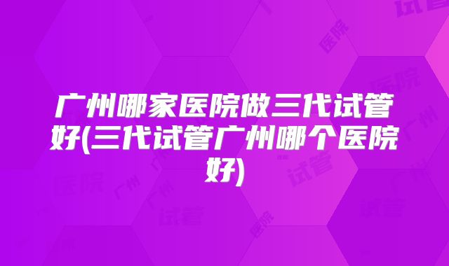 广州哪家医院做三代试管好(三代试管广州哪个医院好)