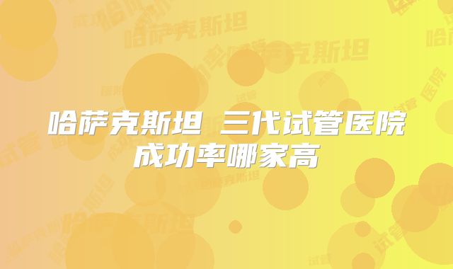 哈萨克斯坦三代试管医院成功率哪家高
