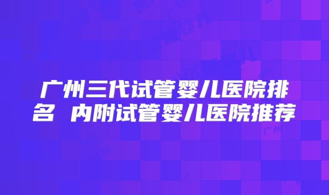 广州三代试管婴儿医院排名 内附试管婴儿医院推荐
