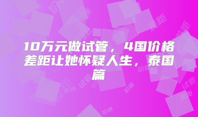 10万元做试管,4国价格差距让她怀疑人生,泰国篇