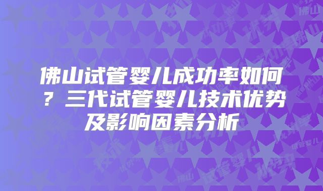 佛山试管婴儿成功率如何？三代试管婴儿技术优势及影响因素分析