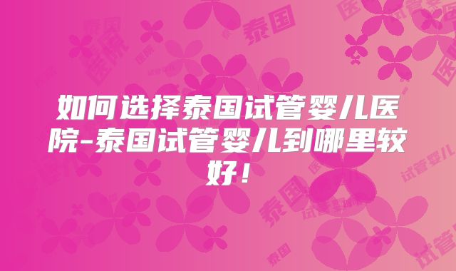 如何选择泰国试管婴儿医院-泰国试管婴儿到哪里较好!
