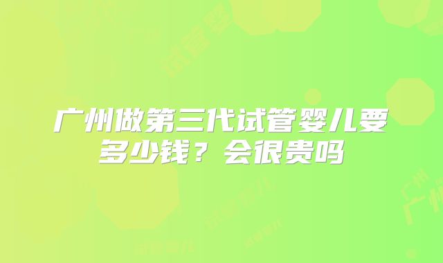 广州做第三代试管婴儿要多少钱?会很贵吗