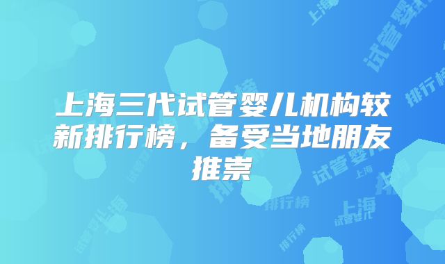 上海三代试管婴儿机构较新排行榜，备受当地朋友推崇