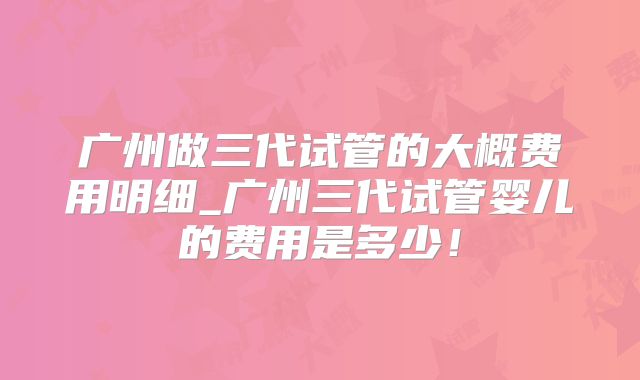 广州做三代试管的大概费用明细_广州三代试管婴儿的费用是多少!
