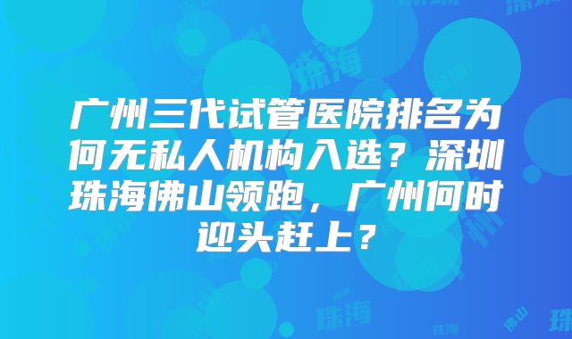 广州三代试管医院排名为何无私人机构入选？深圳珠海佛山领跑，广州何时迎头赶上？