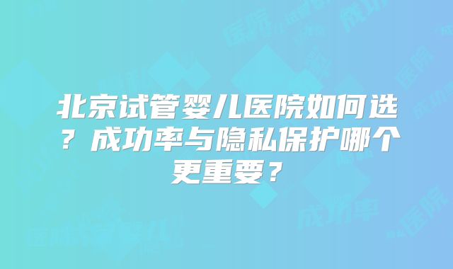 北京试管婴儿医院如何选?成功率与隐私保护哪个更重要?
