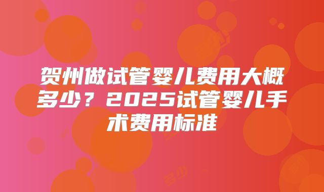 贺州做试管婴儿费用大概多少？2025试管婴儿手术费用标准