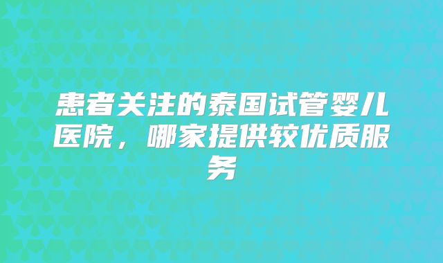 患者关注的泰国试管婴儿医院，哪家提供较优质服务