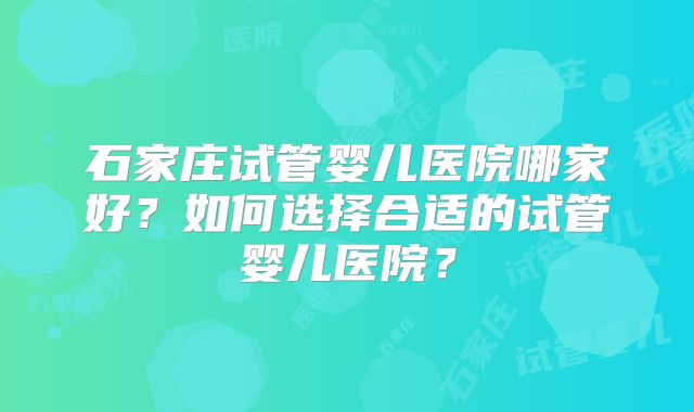 石家庄试管婴儿医院哪家好?如何选择合适的试管婴儿医院?