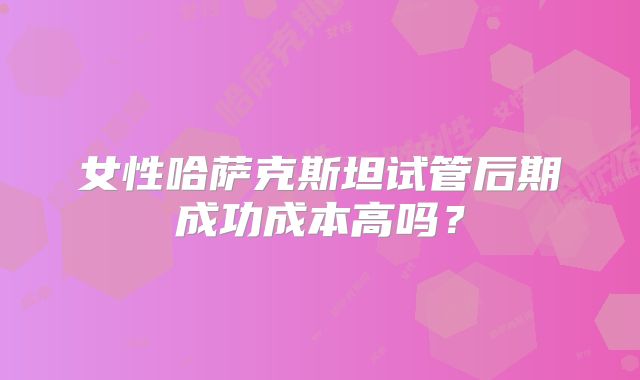 女性哈萨克斯坦试管后期成功成本高吗？