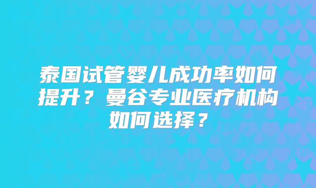 泰国试管婴儿成功率如何提升?曼谷专业医疗机构如何选择?