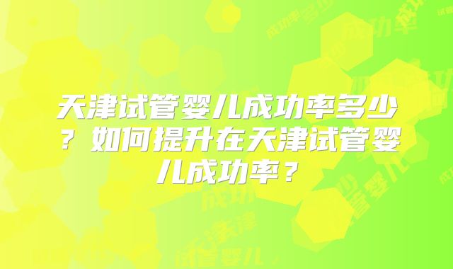 天津试管婴儿成功率多少?如何提升在天津试管婴儿成功率?