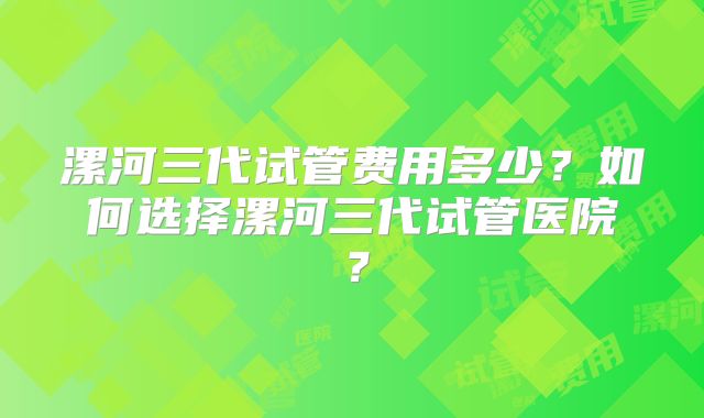 漯河三代试管费用多少？如何选择漯河三代试管医院？