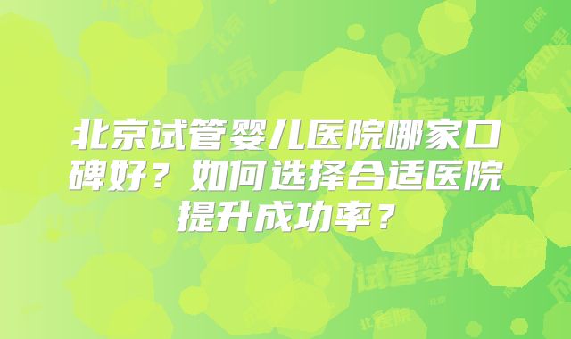 北京试管婴儿医院哪家口碑好？如何选择合适医院提升成功率？