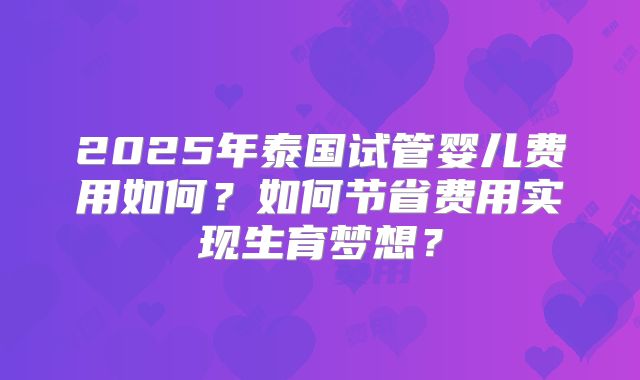 2025年泰国试管婴儿费用如何?如何节省费用实现生育梦想?