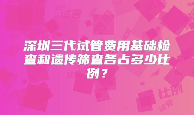 深圳三代试管费用基础检查和遗传筛查各占多少比例?