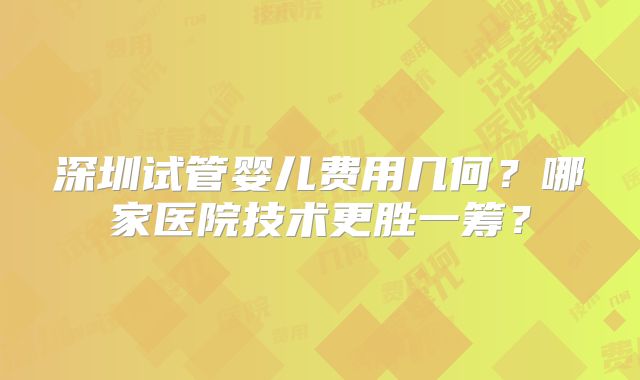 深圳试管婴儿费用几何?哪家医院技术更胜一筹?