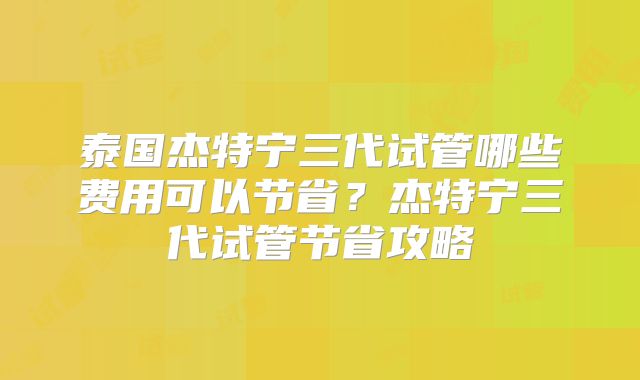 泰国杰特宁三代试管哪些费用可以节省？杰特宁三代试管节省攻略