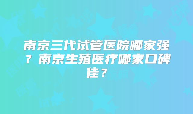 南京三代试管医院哪家强？南京生殖医疗哪家口碑佳？