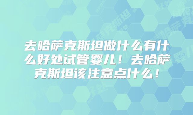 去哈萨克斯坦做什么有什么好处试管婴儿!去哈萨克斯坦该注意点什么!