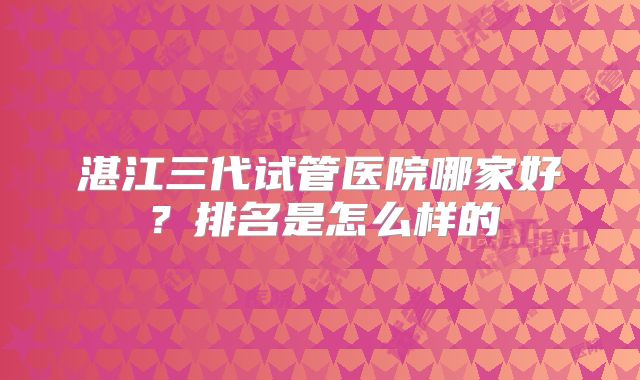 湛江三代试管医院哪家好？排名是怎么样的