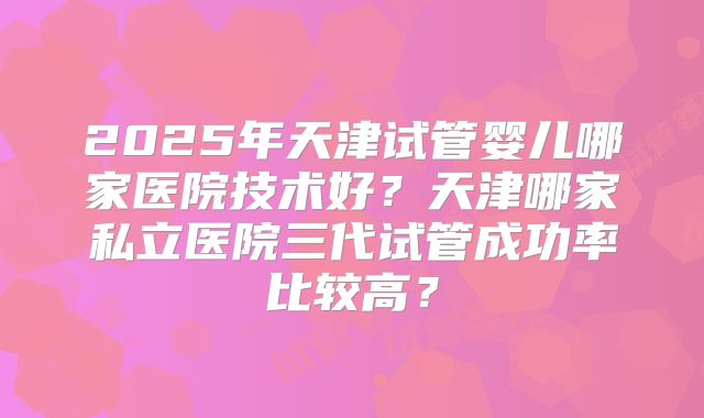 2025年天津试管婴儿哪家医院技术好?天津哪家私立医院三代试管成功率比较高?