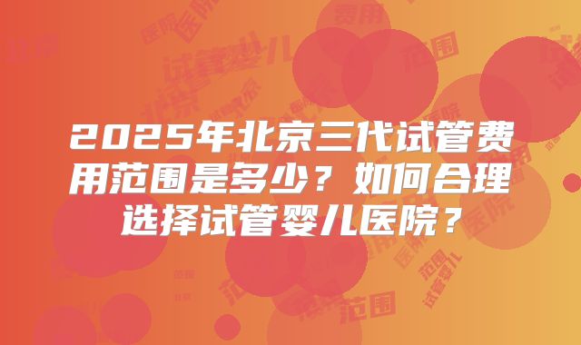 2025年北京三代试管费用范围是多少？如何合理选择试管婴儿医院？