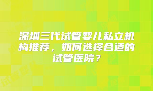 深圳三代试管婴儿私立机构推荐,如何选择合适的试管医院?