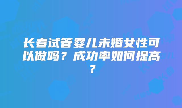 长春试管婴儿未婚女性可以做吗?成功率如何提高?