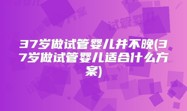 37岁做试管婴儿并不晚(37岁做试管婴儿适合什么方案)