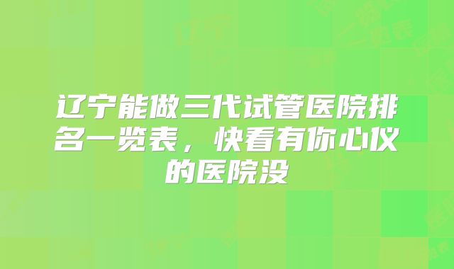 辽宁能做三代试管医院排名一览表，快看有你心仪的医院没