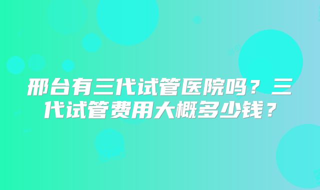 邢台有三代试管医院吗?三代试管费用大概多少钱?