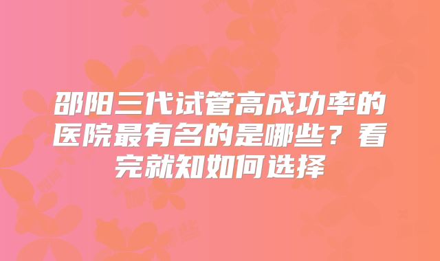 邵阳三代试管高成功率的医院最有名的是哪些?看完就知如何选择