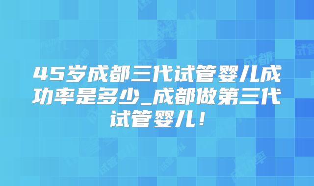45岁成都三代试管婴儿成功率是多少_成都做第三代试管婴儿!