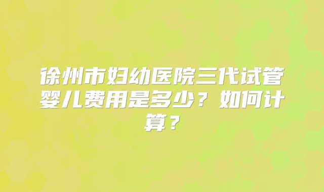 徐州市妇幼医院三代试管婴儿费用是多少？如何计算？