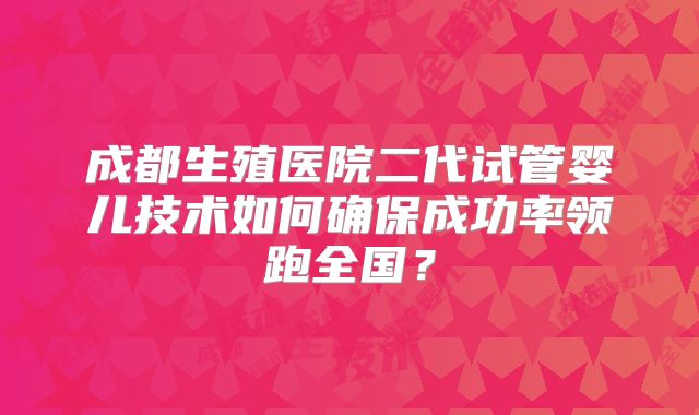 成都生殖医院二代试管婴儿技术如何确保成功率领跑全国？