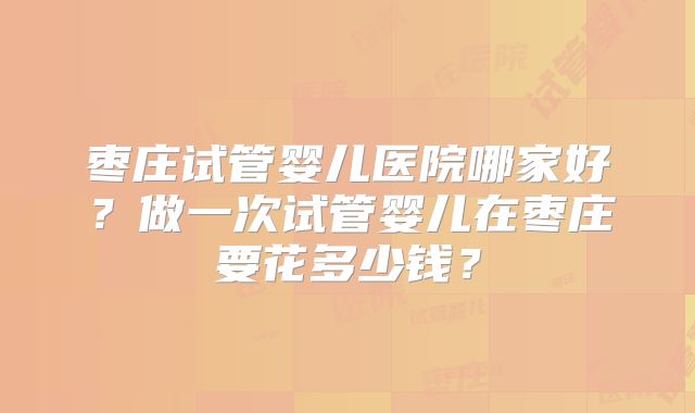 枣庄试管婴儿医院哪家好?做一次试管婴儿在枣庄要花多少钱?