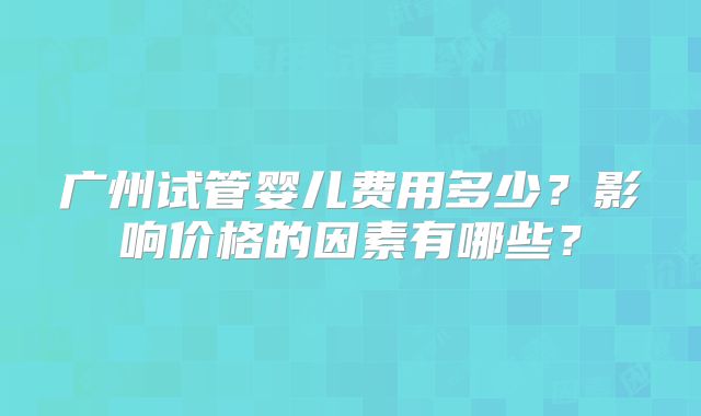 广州试管婴儿费用多少?影响价格的因素有哪些?