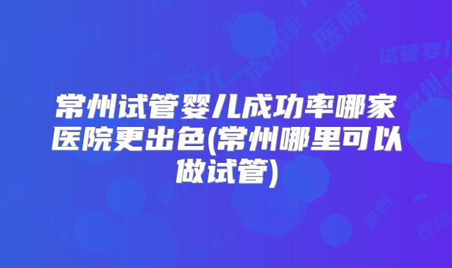 常州试管婴儿成功率哪家医院更出色(常州哪里可以做试管)