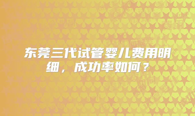 东莞三代试管婴儿费用明细,成功率如何?