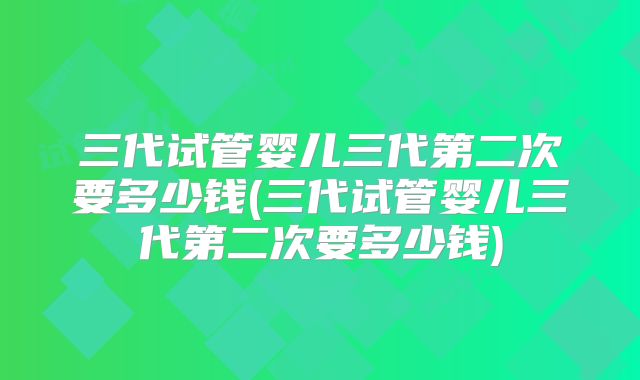 三代试管婴儿三代第二次要多少钱(三代试管婴儿三代第二次要多少钱)