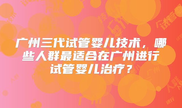广州三代试管婴儿技术,哪些人群最适合在广州进行试管婴儿治疗?