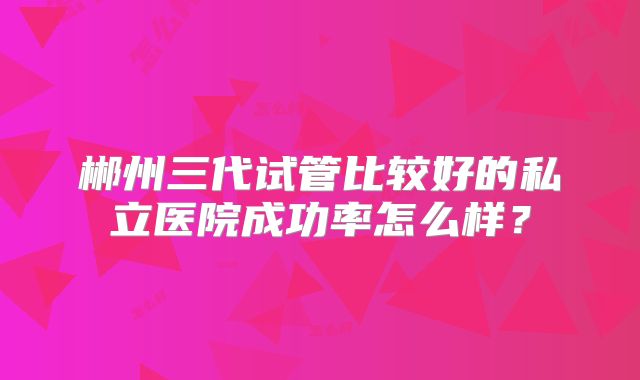 郴州三代试管比较好的私立医院成功率怎么样？