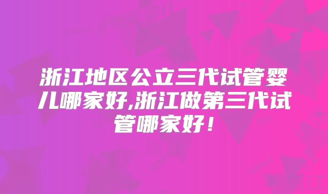 浙江地区公立三代试管婴儿哪家好,浙江做第三代试管哪家好！
