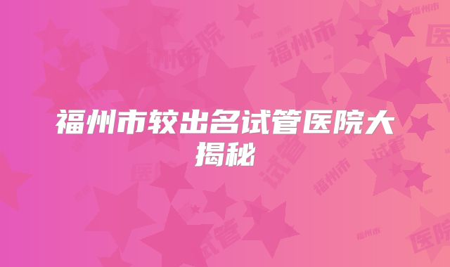 福州市较出名试管医院大揭秘