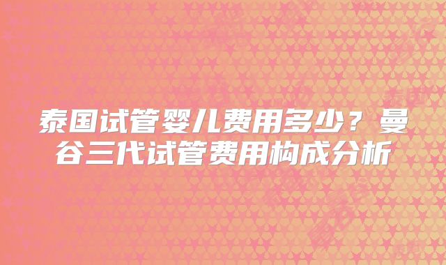 泰国试管婴儿费用多少?曼谷三代试管费用构成分析