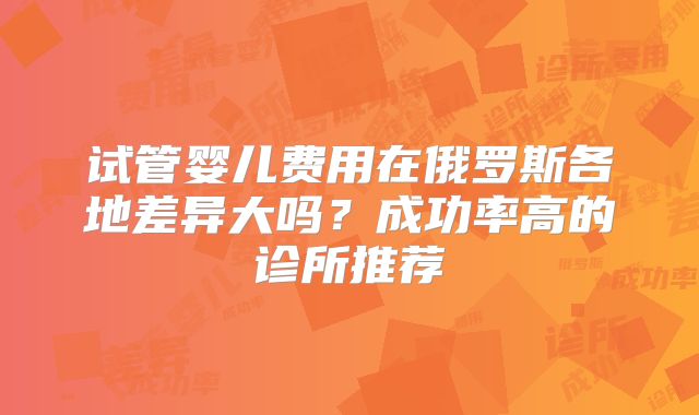 试管婴儿费用在俄罗斯各地差异大吗?成功率高的诊所推荐