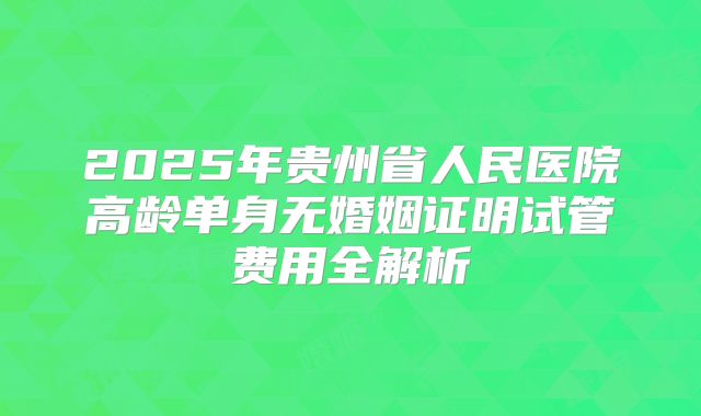 2025年贵州省人民医院高龄单身无婚姻证明试管费用全解析
